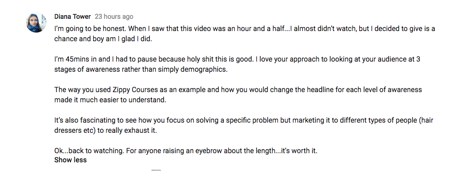 I'm going to be honest. When I saw that this video was an hour and a half...I almost didn’t watch, but I decided to give is a chance and boy am I glad I did.

I’m 45mins in and I had to pause because holy shit this is good. I love your approach to looking at your audience at 3 stages of awareness rather than simply demographics. 

The way you used Zippy Courses as an example and how you would change the headline for each level of awareness made it much easier to understand.

It’s also fascinating to see how you focus on solving a specific problem but marketing it to different types of people (hair dressers etc) to really exhaust it.

Ok...back to watching. For anyone raising an eyebrow about the length...it’s worth it.﻿