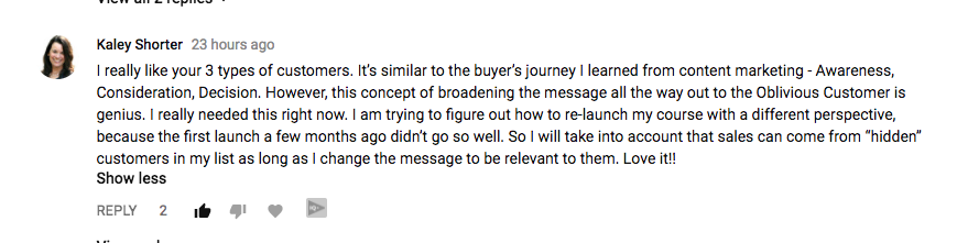 I really like your 3 types of customers. It’s similar to the buyer’s journey I learned from content marketing - Awareness, Consideration, Decision. However, this concept of broadening the message all the way out to the Oblivious Customer is genius. I really needed this right now. I am trying to figure out how to re-launch my course with a different perspective, because the first launch a few months ago didn’t go so well. So I will take into account that sales can come from “hidden” customers in my list as long as I change the message to be relevant to them. Love it!!﻿